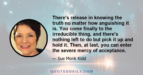 There's release in knowing the truth no matter how anguishing it is. You come finally to the irreducible thing, and there's nothing left to do but pick it up and hold it. Then, at last, you can enter the severe mercy of 