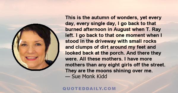 This is the autumn of wonders, yet every day, every single day, I go back to that burned afternoon in August when T. Ray left. I go back to that one moment when I stood in the driveway with small rocks and clumps of