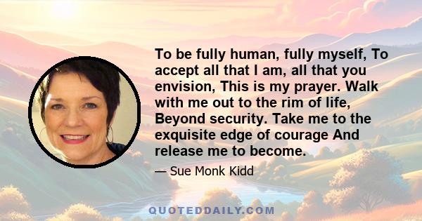 To be fully human, fully myself, To accept all that I am, all that you envision, This is my prayer. Walk with me out to the rim of life, Beyond security. Take me to the exquisite edge of courage And release me to become.