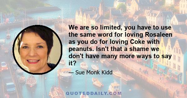 We are so limited, you have to use the same word for loving Rosaleen as you do for loving Coke with peanuts. Isn't that a shame we don't have many more ways to say it?