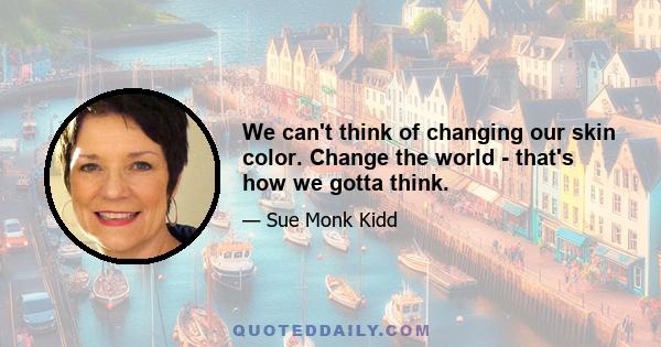 We can't think of changing our skin color. Change the world - that's how we gotta think.