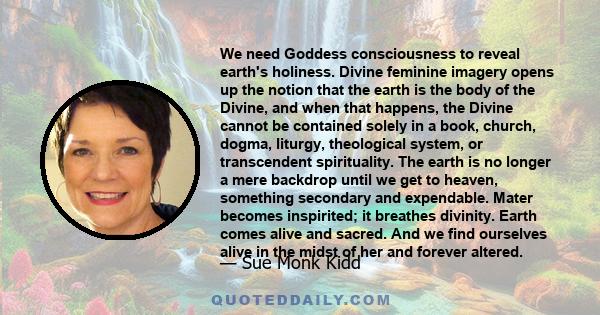 We need Goddess consciousness to reveal earth's holiness. Divine feminine imagery opens up the notion that the earth is the body of the Divine, and when that happens, the Divine cannot be contained solely in a book,