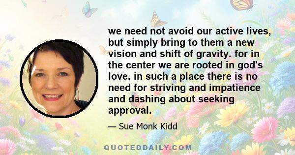 we need not avoid our active lives, but simply bring to them a new vision and shift of gravity. for in the center we are rooted in god's love. in such a place there is no need for striving and impatience and dashing