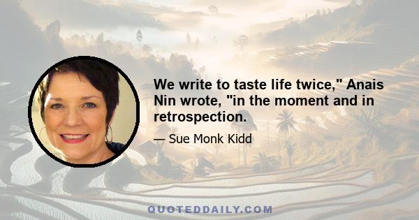 We write to taste life twice, Anais Nin wrote, in the moment and in retrospection.