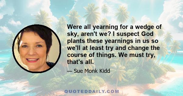 Were all yearning for a wedge of sky, aren't we? I suspect God plants these yearnings in us so we'll at least try and change the course of things. We must try, that's all.