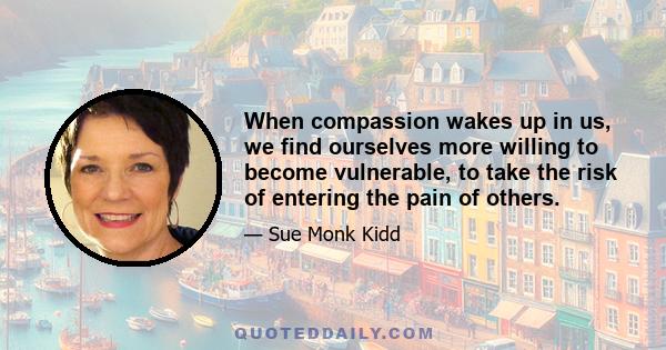 When compassion wakes up in us, we find ourselves more willing to become vulnerable, to take the risk of entering the pain of others.