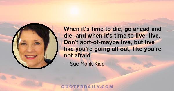 When it's time to die, go ahead and die, and when it's time to live, live. Don't sort-of-maybe live, but live like you're going all out, like you're not afraid.