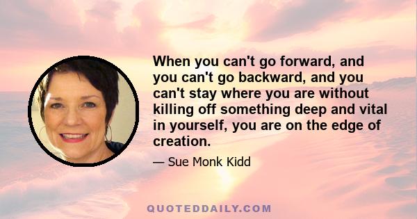 When you can't go forward, and you can't go backward, and you can't stay where you are without killing off something deep and vital in yourself, you are on the edge of creation.