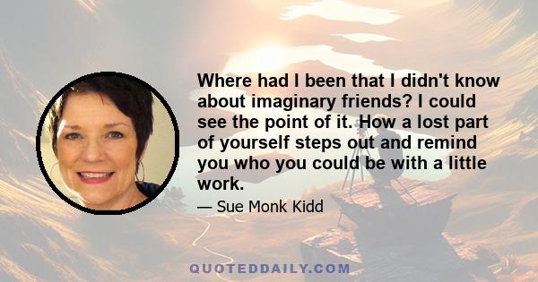 Where had I been that I didn't know about imaginary friends? I could see the point of it. How a lost part of yourself steps out and remind you who you could be with a little work.