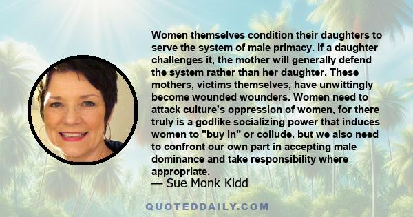 Women themselves condition their daughters to serve the system of male primacy. If a daughter challenges it, the mother will generally defend the system rather than her daughter. These mothers, victims themselves, have