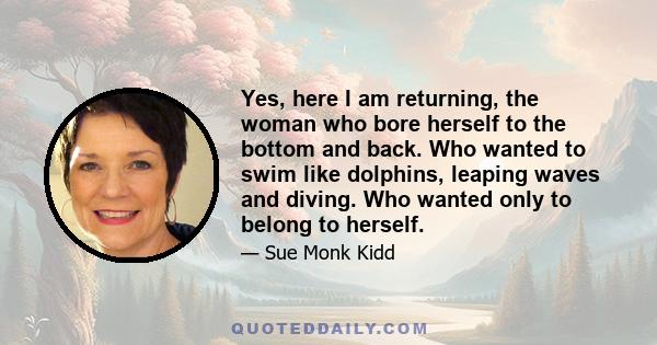 Yes, here I am returning, the woman who bore herself to the bottom and back. Who wanted to swim like dolphins, leaping waves and diving. Who wanted only to belong to herself.