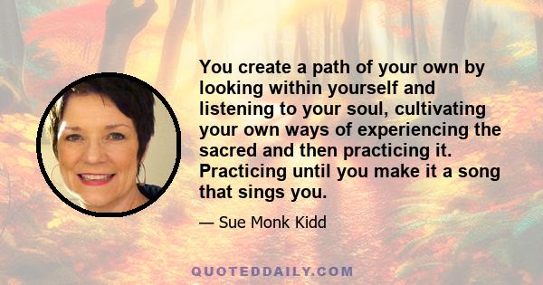 You create a path of your own by looking within yourself and listening to your soul, cultivating your own ways of experiencing the sacred and then practicing it. Practicing until you make it a song that sings you.