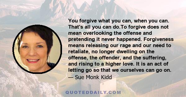 You forgive what you can, when you can. That's all you can do.To forgive does not mean overlooking the offense and pretending it never happened. Forgiveness means releasing our rage and our need to retaliate, no longer