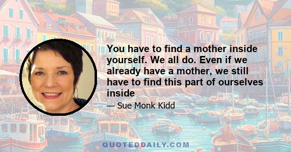 You have to find a mother inside yourself. We all do. Even if we already have a mother, we still have to find this part of ourselves inside