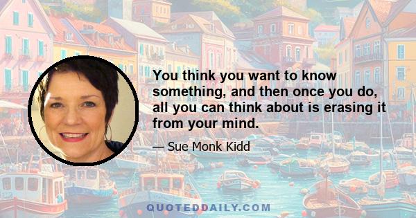 You think you want to know something, and then once you do, all you can think about is erasing it from your mind.