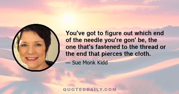 You've got to figure out which end of the needle you're gon' be, the one that's fastened to the thread or the end that pierces the cloth.