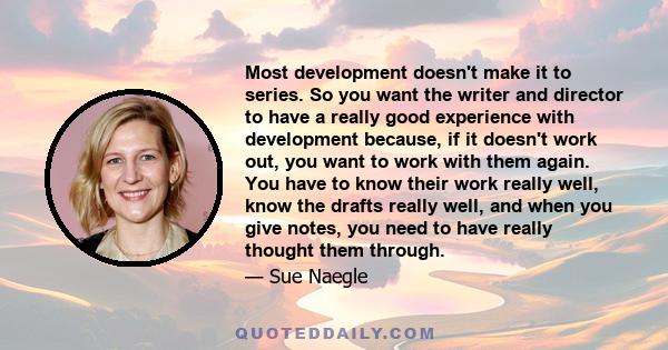 Most development doesn't make it to series. So you want the writer and director to have a really good experience with development because, if it doesn't work out, you want to work with them again. You have to know their 