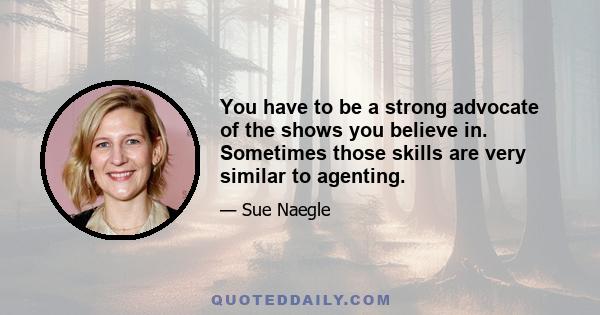 You have to be a strong advocate of the shows you believe in. Sometimes those skills are very similar to agenting.