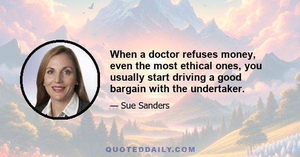 When a doctor refuses money, even the most ethical ones, you usually start driving a good bargain with the undertaker.