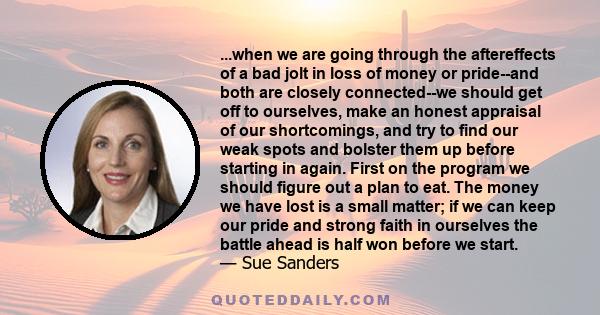 ...when we are going through the aftereffects of a bad jolt in loss of money or pride--and both are closely connected--we should get off to ourselves, make an honest appraisal of our shortcomings, and try to find our