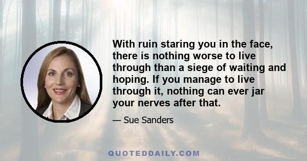 With ruin staring you in the face, there is nothing worse to live through than a siege of waiting and hoping. If you manage to live through it, nothing can ever jar your nerves after that.