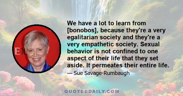 We have a lot to learn from [bonobos], because they're a very egalitarian society and they're a very empathetic society. Sexual behavior is not confined to one aspect of their life that they set aside. It permeates