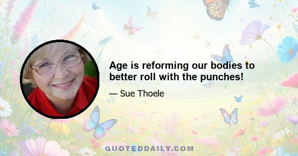 Age is reforming our bodies to better roll with the punches!