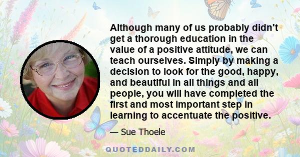 Although many of us probably didn't get a thorough education in the value of a positive attitude, we can teach ourselves. Simply by making a decision to look for the good, happy, and beautiful in all things and all