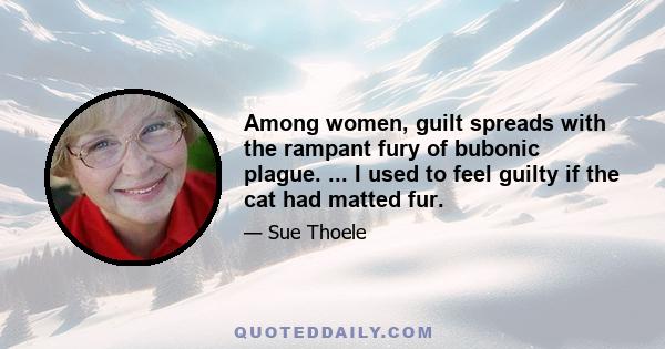 Among women, guilt spreads with the rampant fury of bubonic plague. ... I used to feel guilty if the cat had matted fur.