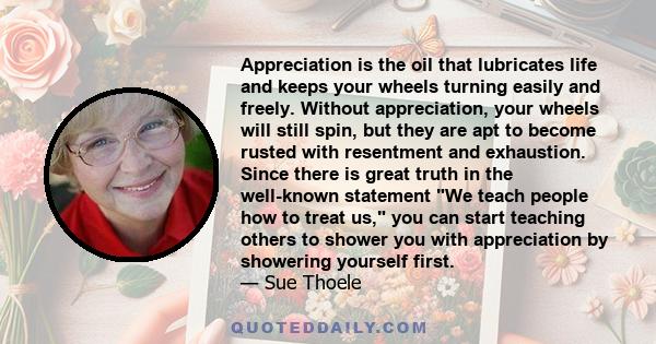 Appreciation is the oil that lubricates life and keeps your wheels turning easily and freely. Without appreciation, your wheels will still spin, but they are apt to become rusted with resentment and exhaustion. Since