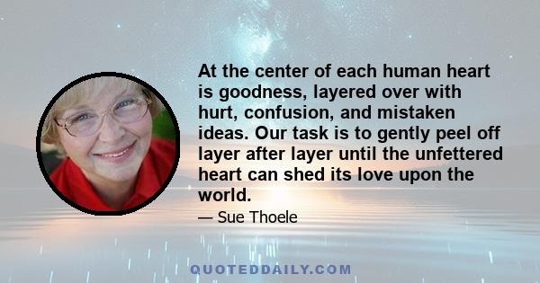 At the center of each human heart is goodness, layered over with hurt, confusion, and mistaken ideas. Our task is to gently peel off layer after layer until the unfettered heart can shed its love upon the world.