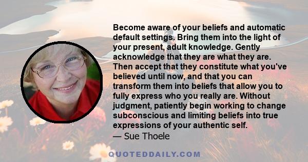 Become aware of your beliefs and automatic default settings. Bring them into the light of your present, adult knowledge. Gently acknowledge that they are what they are. Then accept that they constitute what you've