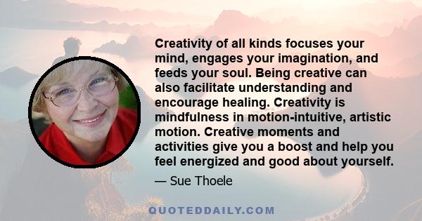 Creativity of all kinds focuses your mind, engages your imagination, and feeds your soul. Being creative can also facilitate understanding and encourage healing. Creativity is mindfulness in motion-intuitive, artistic