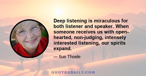 Deep listening is miraculous for both listener and speaker. When someone receives us with open- hearted, non-judging, intensely interested listening, our spirits expand.