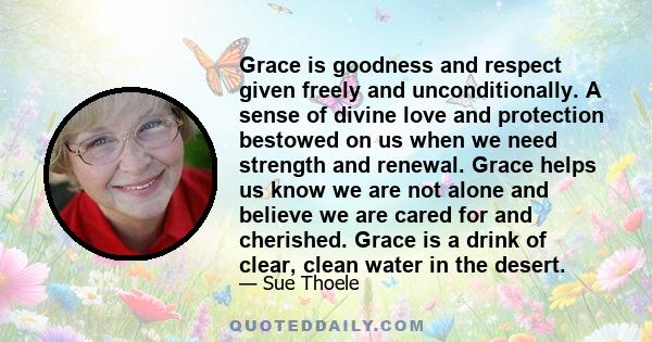 Grace is goodness and respect given freely and unconditionally. A sense of divine love and protection bestowed on us when we need strength and renewal. Grace helps us know we are not alone and believe we are cared for