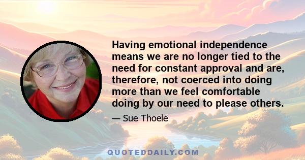 Having emotional independence means we are no longer tied to the need for constant approval and are, therefore, not coerced into doing more than we feel comfortable doing by our need to please others.