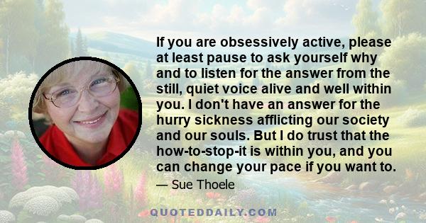 If you are obsessively active, please at least pause to ask yourself why and to listen for the answer from the still, quiet voice alive and well within you. I don't have an answer for the hurry sickness afflicting our