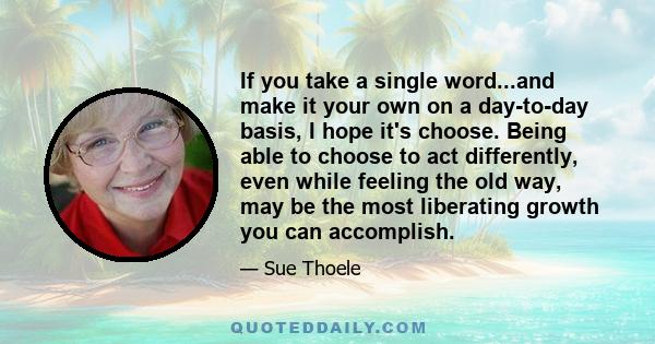 If you take a single word...and make it your own on a day-to-day basis, I hope it's choose. Being able to choose to act differently, even while feeling the old way, may be the most liberating growth you can accomplish.