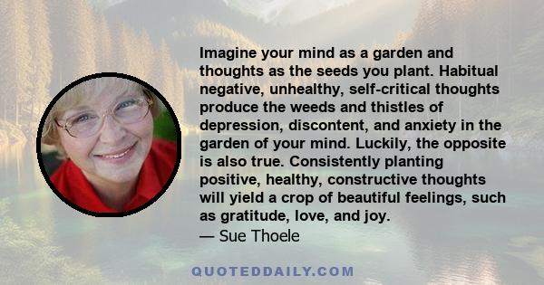 Imagine your mind as a garden and thoughts as the seeds you plant. Habitual negative, unhealthy, self-critical thoughts produce the weeds and thistles of depression, discontent, and anxiety in the garden of your mind.