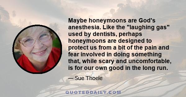 Maybe honeymoons are God's anesthesia. Like the laughing gas used by dentists, perhaps honeymoons are designed to protect us from a bit of the pain and fear involved in doing something that, while scary and