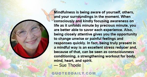 Mindfulness is being aware of yourself, others, and your surroundings in the moment. When consciously and kindly focusing awareness on life as it unfolds minute by precious minute, you are better able to savor each