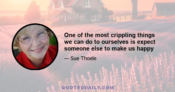 One of the most crippling things we can do to ourselves is expect someone else to make us happy