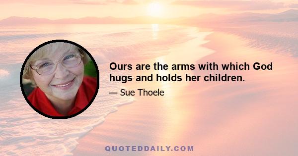 Ours are the arms with which God hugs and holds her children.