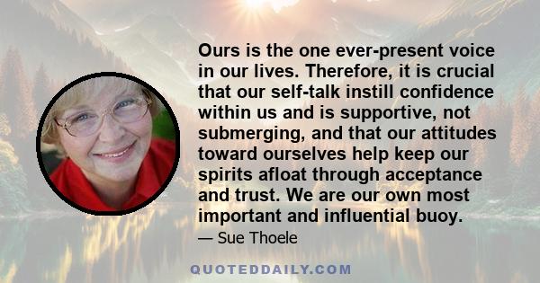 Ours is the one ever-present voice in our lives. Therefore, it is crucial that our self-talk instill confidence within us and is supportive, not submerging, and that our attitudes toward ourselves help keep our spirits