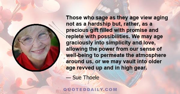 Those who sage as they age view aging not as a hardship but, rather, as a precious gift filled with promise and replete with possibilities. We may age graciously into simplicity and love, allowing the power from our