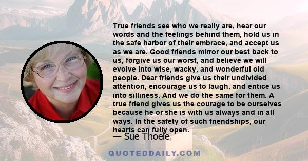 True friends see who we really are, hear our words and the feelings behind them, hold us in the safe harbor of their embrace, and accept us as we are. Good friends mirror our best back to us, forgive us our worst, and