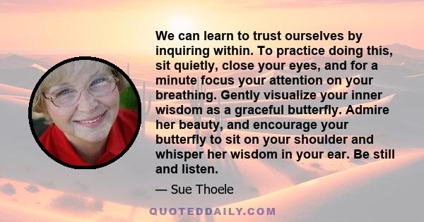 We can learn to trust ourselves by inquiring within. To practice doing this, sit quietly, close your eyes, and for a minute focus your attention on your breathing. Gently visualize your inner wisdom as a graceful