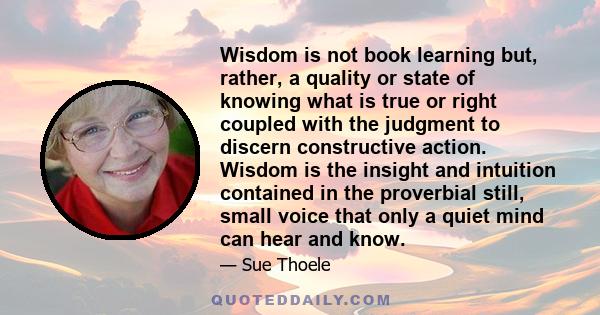 Wisdom is not book learning but, rather, a quality or state of knowing what is true or right coupled with the judgment to discern constructive action. Wisdom is the insight and intuition contained in the proverbial