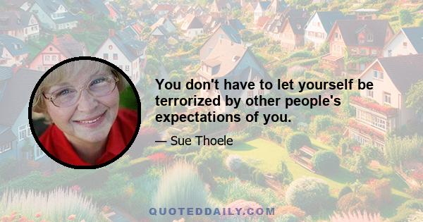 You don't have to let yourself be terrorized by other people's expectations of you.