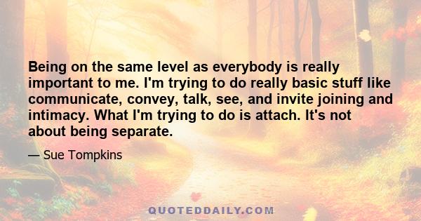 Being on the same level as everybody is really important to me. I'm trying to do really basic stuff like communicate, convey, talk, see, and invite joining and intimacy. What I'm trying to do is attach. It's not about